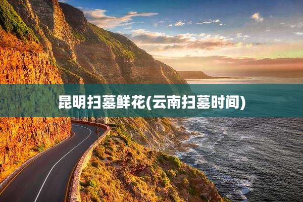 昆明扫墓鲜花(云南扫墓时间)