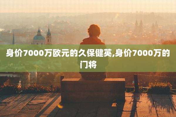 身价7000万欧元的久保健英,身价7000万的门将