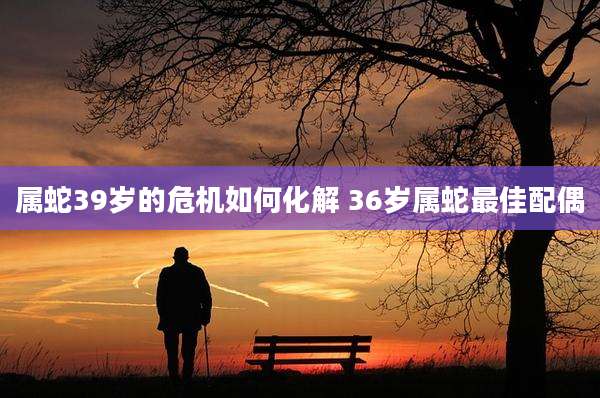 属蛇39岁的危机如何化解 36岁属蛇最佳配偶