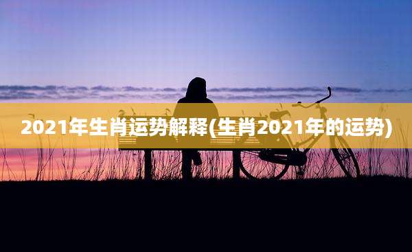2021年生肖运势解释(生肖2021年的运势)