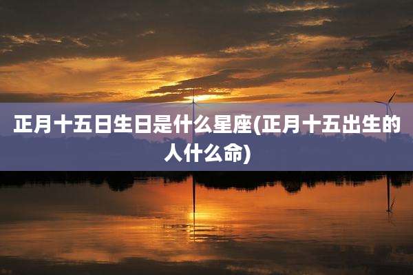 正月十五日生日是什么星座(正月十五出生的人什么命)