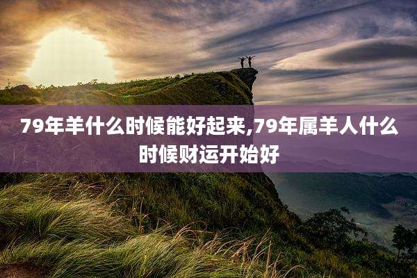 79年羊什么时候能好起来,79年属羊人什么时候财运开始好