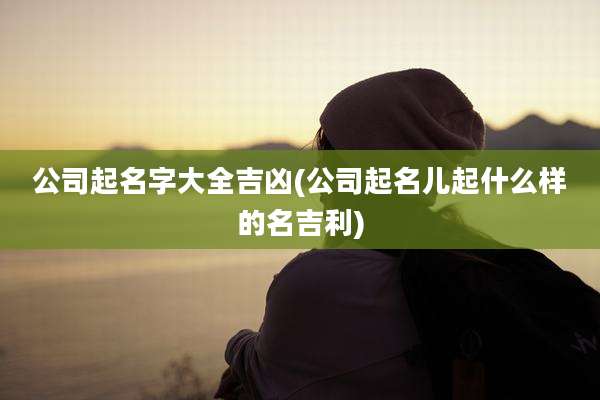 公司起名字大全吉凶(公司起名儿起什么样的名吉利)