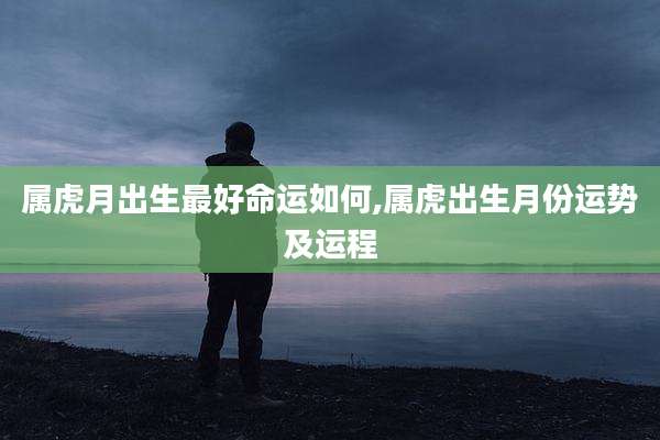 属虎月出生最好命运如何,属虎出生月份运势及运程