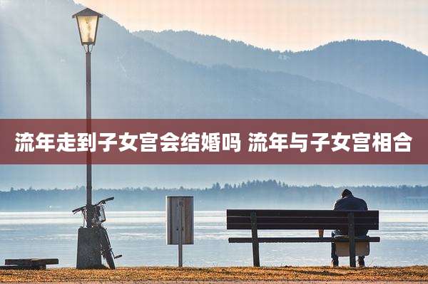 流年走到子女宫会结婚吗 流年与子女宫相合