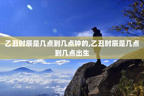 乙丑时辰是几点到几点钟的,乙丑时辰是几点到几点出生