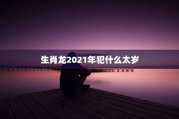 生肖龙2021年犯什么太岁