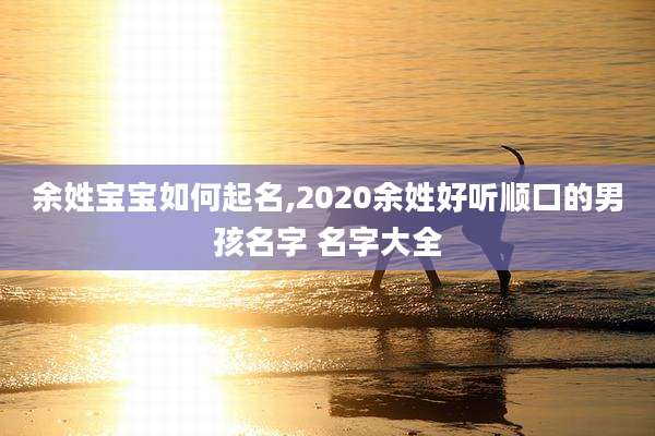 余姓宝宝如何起名,2020余姓好听顺口的男孩名字 名字大全