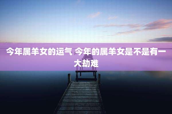 今年属羊女的运气 今年的属羊女是不是有一大劫难