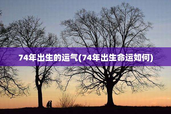 74年出生的运气(74年出生命运如何)