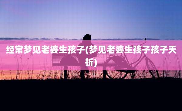 经常梦见老婆生孩子(梦见老婆生孩子孩子夭折)
