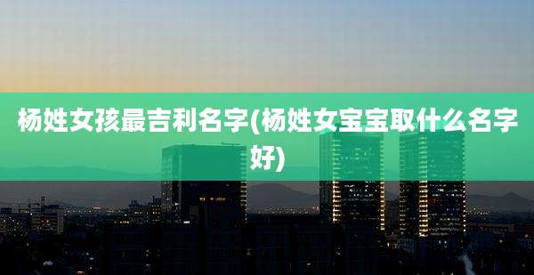 杨姓女孩最吉利名字(杨姓女宝宝取什么名字好)