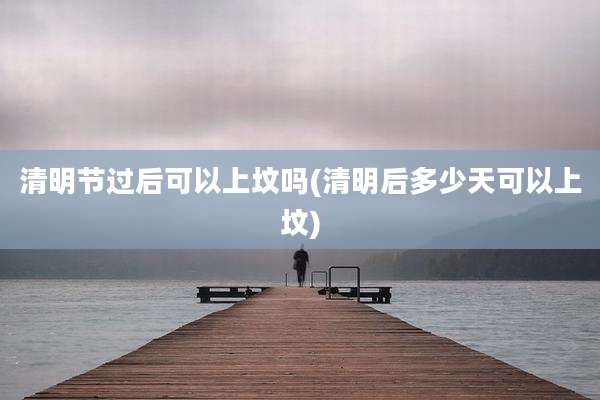 清明节过后可以上坟吗(清明后多少天可以上坟)