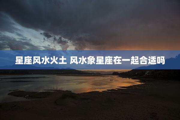 星座风水火土 风水象星座在一起合适吗