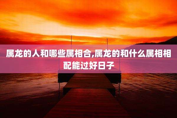 属龙的人和哪些属相合,属龙的和什么属相相配能过好日子