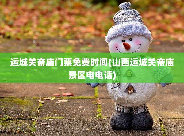 运城关帝庙门票免费时间(山西运城关帝庙景区电电话)
