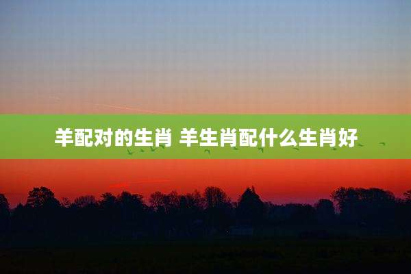 羊配对的生肖 羊生肖配什么生肖好