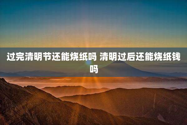 过完清明节还能烧纸吗 清明过后还能烧纸钱吗