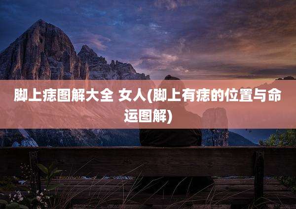 脚上痣图解大全 女人(脚上有痣的位置与命运图解)