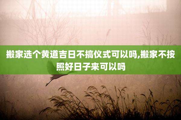 搬家选个黄道吉日不搞仪式可以吗,搬家不按照好日子来可以吗