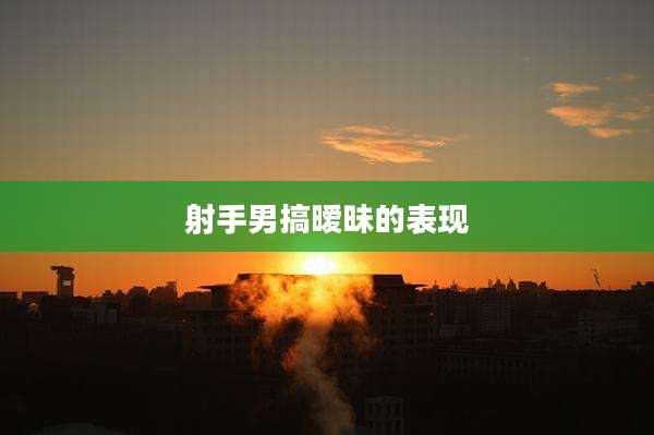 射手男搞暧昧的表现