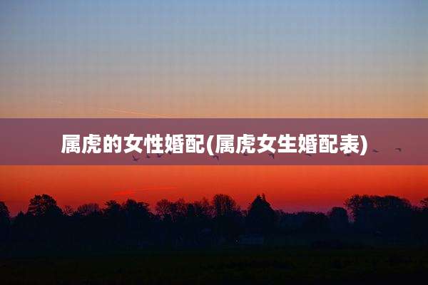 属虎的女性婚配(属虎女生婚配表)