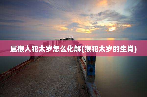 属猴人犯太岁怎么化解(猴犯太岁的生肖)