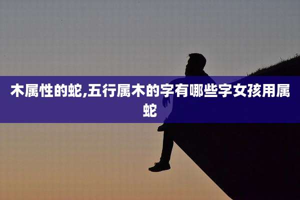 木属性的蛇,五行属木的字有哪些字女孩用属蛇