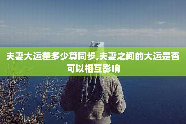 夫妻大运差多少算同步,夫妻之间的大运是否可以相互影响