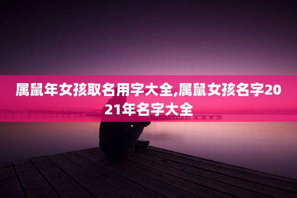 属鼠年女孩取名用字大全,属鼠女孩名字2021年名字大全