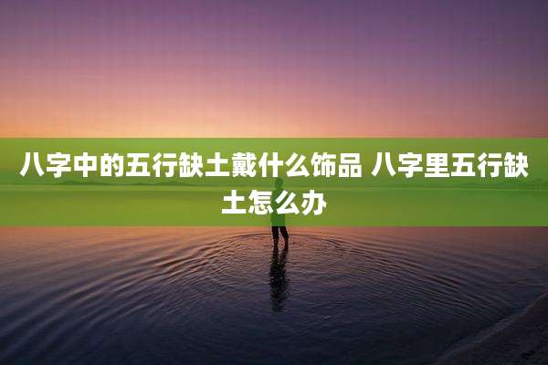 八字中的五行缺土戴什么饰品 八字里五行缺土怎么办