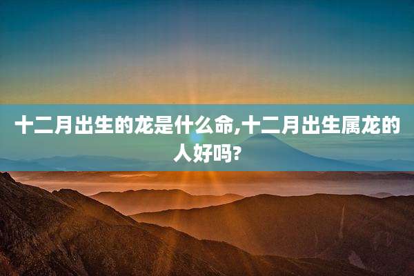十二月出生的龙是什么命,十二月出生属龙的人好吗?