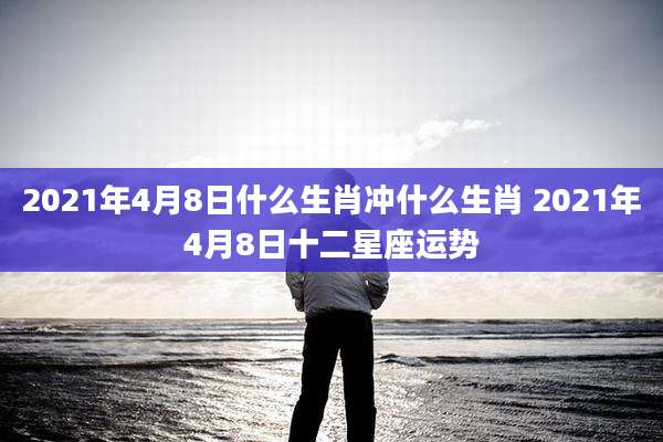 2021年4月8日什么生肖冲什么生肖 2021年4月8日十二星座运势