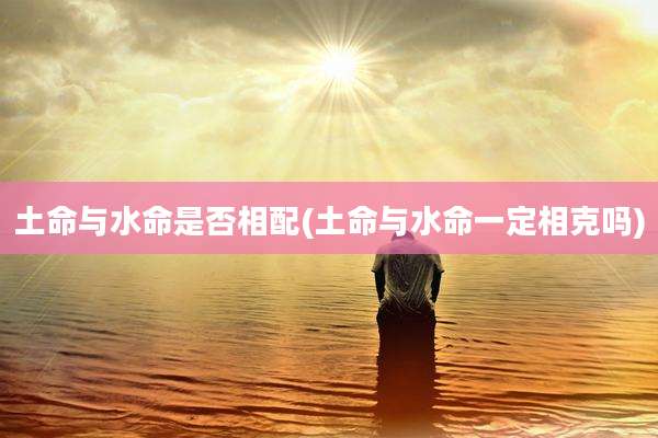 土命与水命是否相配(土命与水命一定相克吗)
