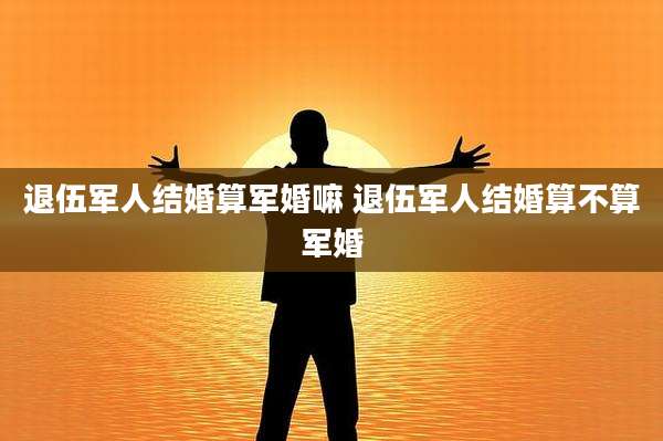 退伍军人结婚算军婚嘛 退伍军人结婚算不算军婚