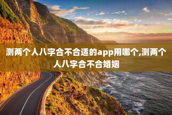 测两个人八字合不合适的app用哪个,测两个人八字合不合婚姻