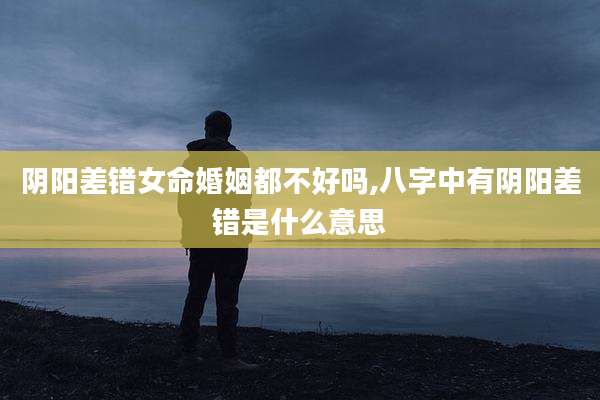 阴阳差错女命婚姻都不好吗,八字中有阴阳差错是什么意思