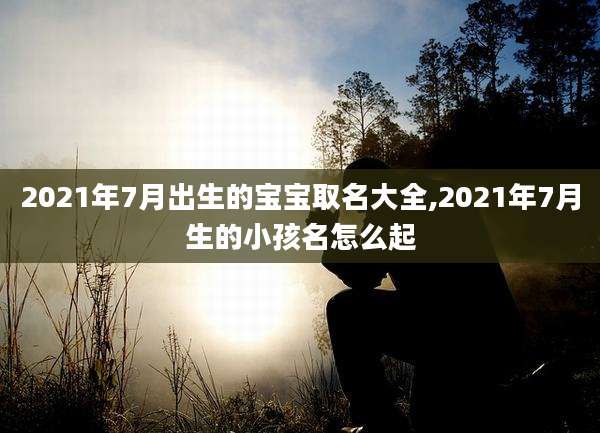 2021年7月出生的宝宝取名大全,2021年7月生的小孩名怎么起