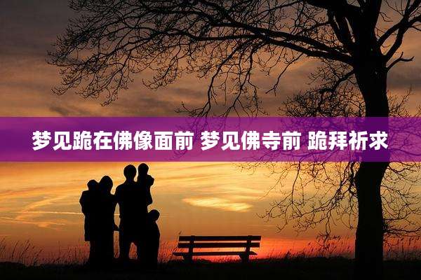 梦见跪在佛像面前 梦见佛寺前 跪拜祈求