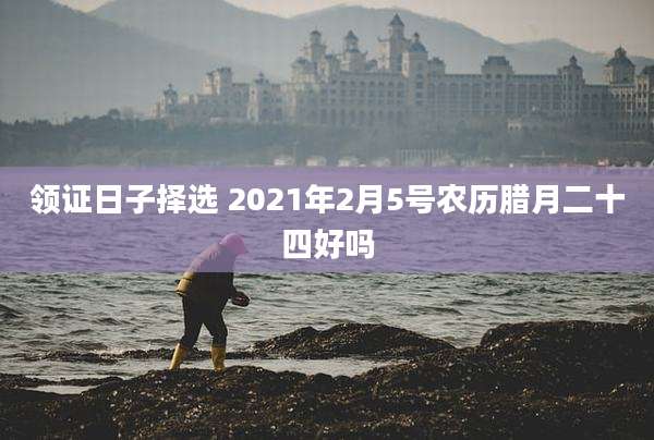 领证日子择选 2021年2月5号农历腊月二十四好吗