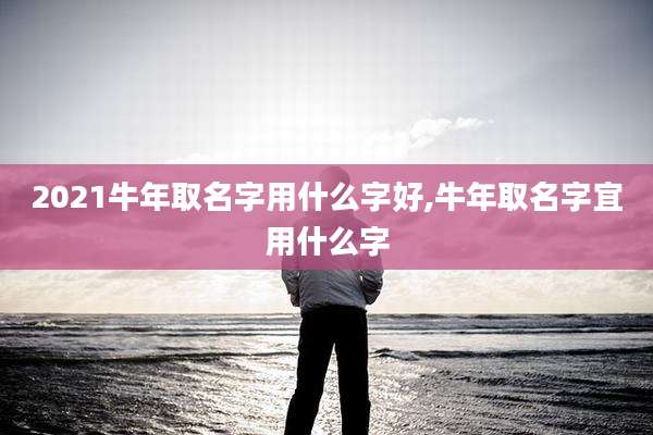 2021牛年取名字用什么字好,牛年取名字宜用什么字
