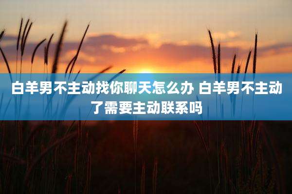 白羊男不主动找你聊天怎么办 白羊男不主动了需要主动联系吗