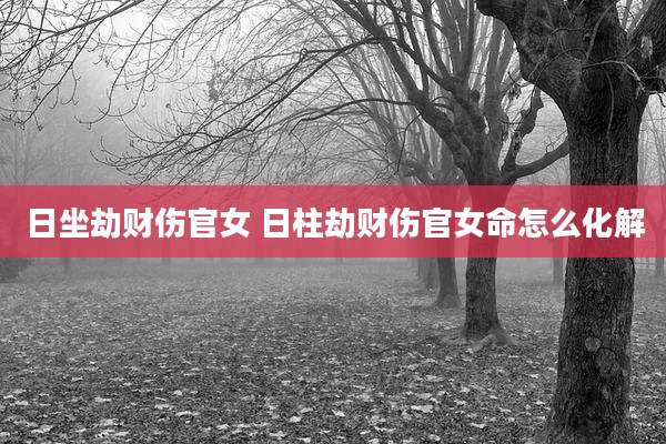 日坐劫财伤官女 日柱劫财伤官女命怎么化解