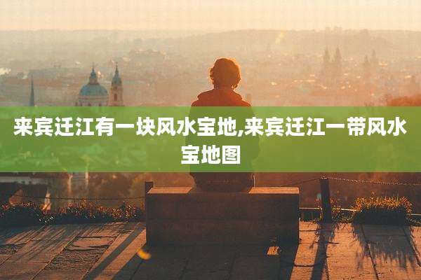 来宾迁江有一块风水宝地,来宾迁江一带风水宝地图