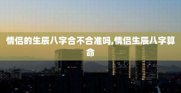 情侣的生辰八字合不合准吗,情侣生辰八字算命