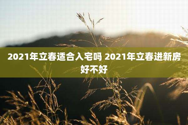 2021年立春适合入宅吗 2021年立春进新房好不好
