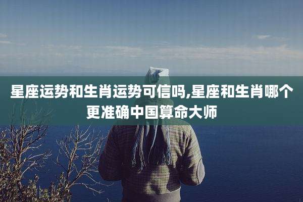 星座运势和生肖运势可信吗,星座和生肖哪个更准确中国算命大师