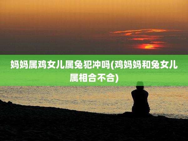 妈妈属鸡女儿属兔犯冲吗(鸡妈妈和兔女儿属相合不合)