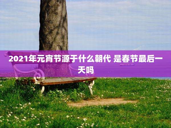 2021年元宵节源于什么朝代 是春节最后一天吗