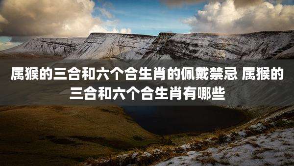 属猴的三合和六个合生肖的佩戴禁忌 属猴的三合和六个合生肖有哪些
